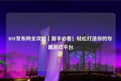DNF發(fā)布網(wǎng)全攻略｜新手必看！輕松打造你的專屬游戲平臺(tái)