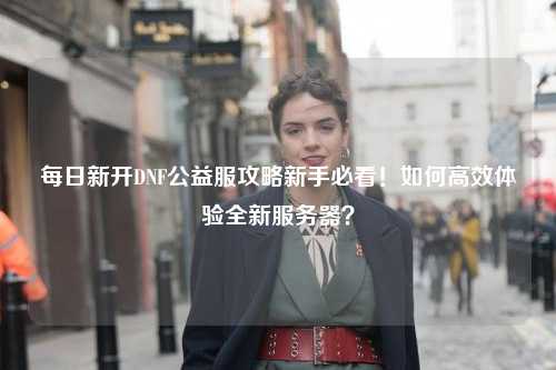 每日新開DNF公益服攻略新手必看！如何高效體驗全新服務器？